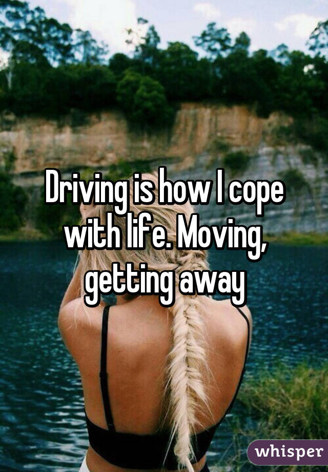 Driving is how I cope with life. Moving, getting away