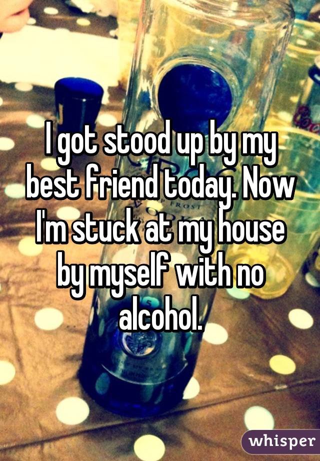 I got stood up by my best friend today. Now I'm stuck at my house by myself with no alcohol.