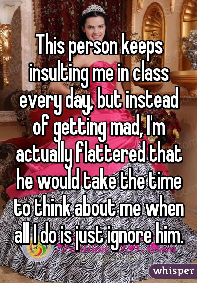 This person keeps insulting me in class every day, but instead of getting mad, I'm actually flattered that he would take the time to think about me when all I do is just ignore him.