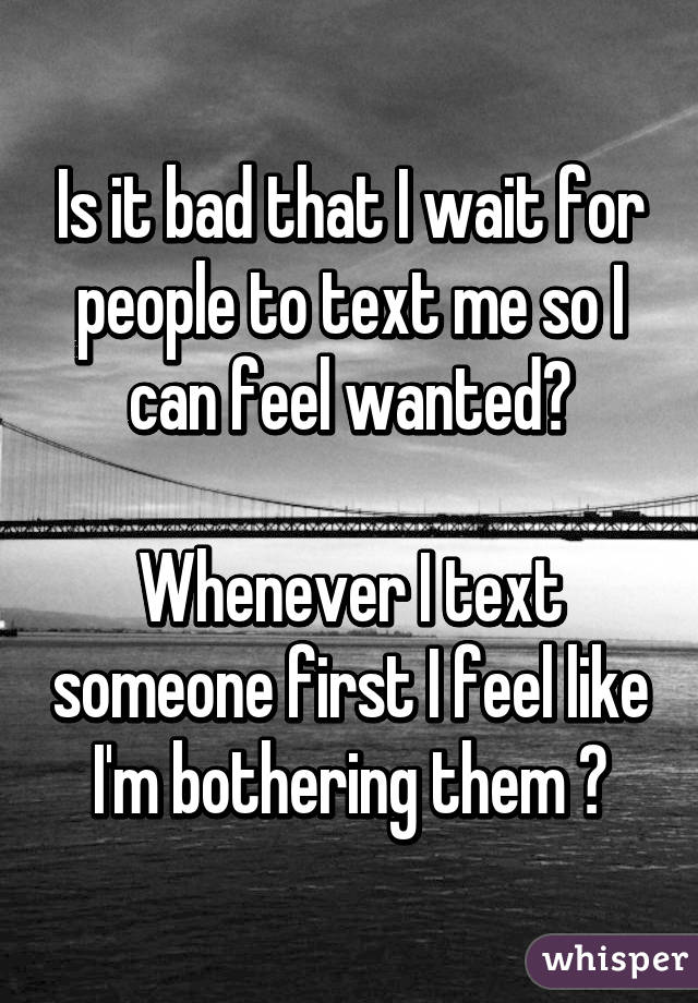 Is it bad that I wait for people to text me so I can feel wanted😕

Whenever I text someone first I feel like I'm bothering them 😐