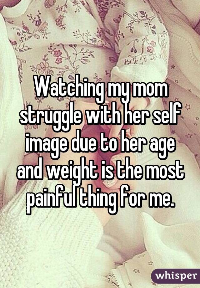 Watching my mom struggle with her self image due to her age and weight is the most painful thing for me.