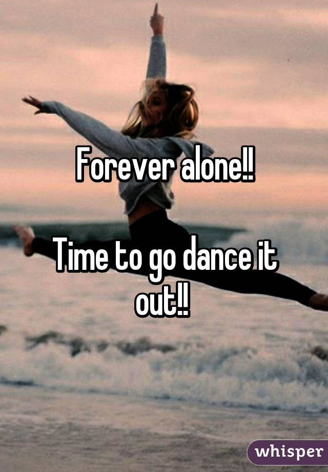 Forever alone!!

Time to go dance it out!! 