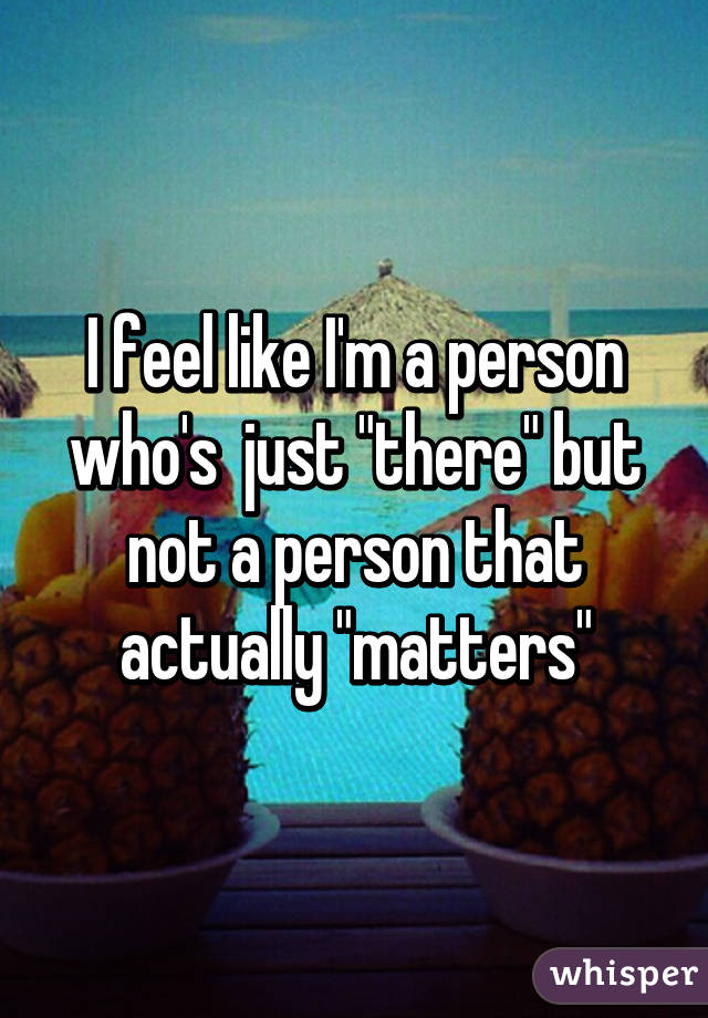 I feel like I'm a person who's  just "there" but not a person that actually "matters"