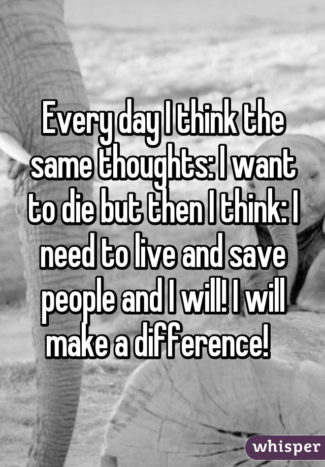 Every day I think the same thoughts: I want to die but then I think: I need to live and save people and I will! I will make a difference!  
