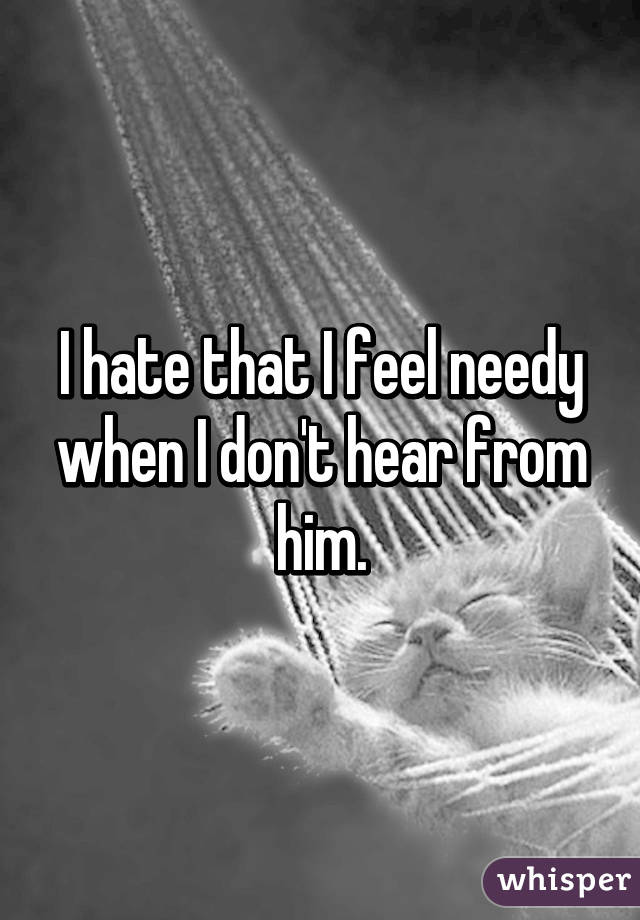 I hate that I feel needy when I don't hear from him.