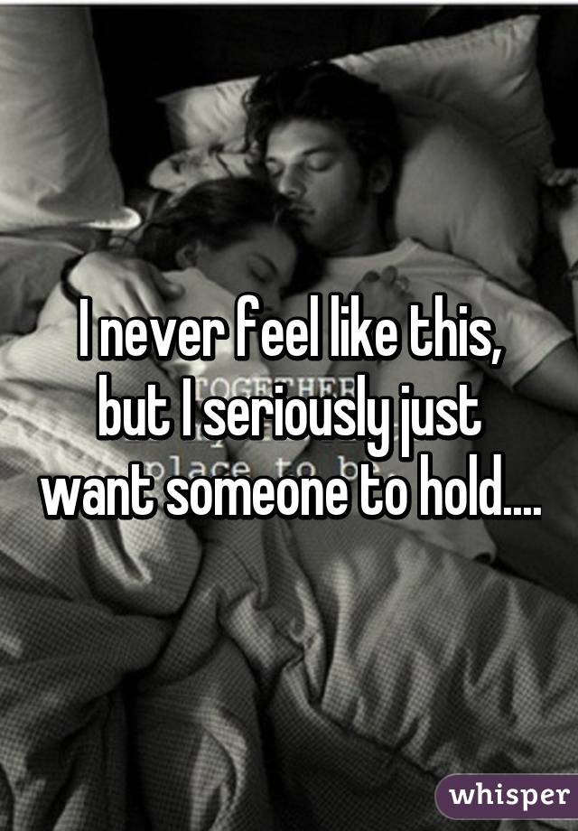 I never feel like this, but I seriously just want someone to hold....