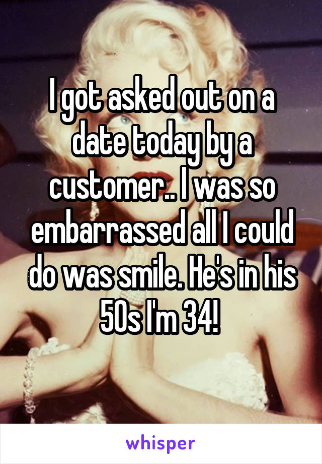 I got asked out on a date today by a customer.. I was so embarrassed all I could do was smile. He's in his 50s I'm 34! 
