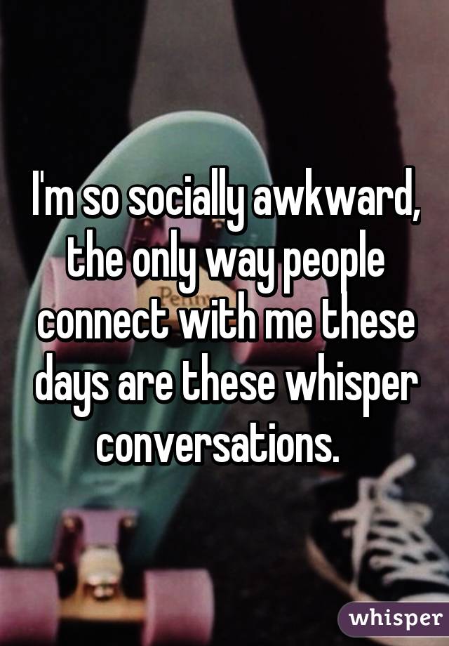 I'm so socially awkward, the only way people connect with me these days are these whisper conversations.  