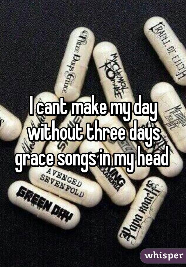 I cant make my day without three days grace songs in my head 