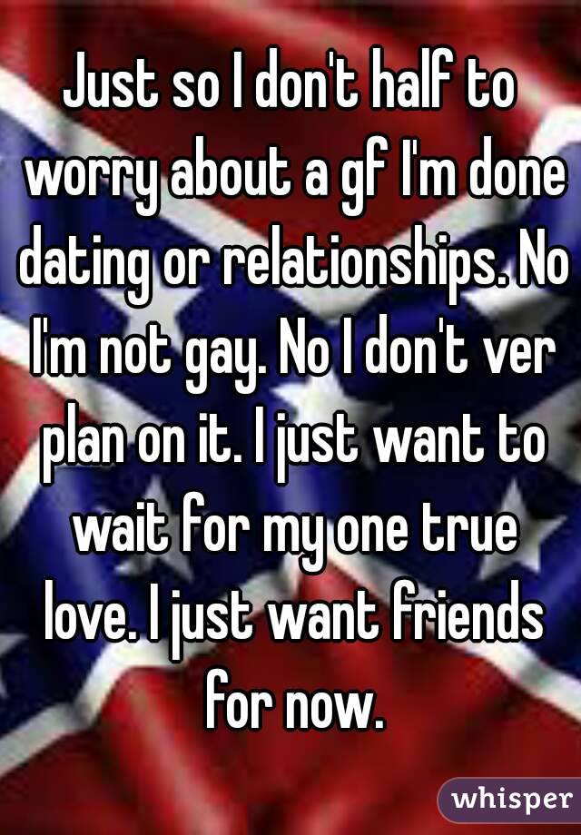 Just so I don't half to worry about a gf I'm done dating or relationships. No I'm not gay. No I don't ver plan on it. I just want to wait for my one true love. I just want friends for now.