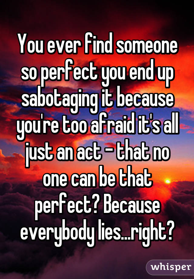 You ever find someone so perfect you end up sabotaging it because you're too afraid it's all just an act - that no one can be that perfect? Because everybody lies...right?