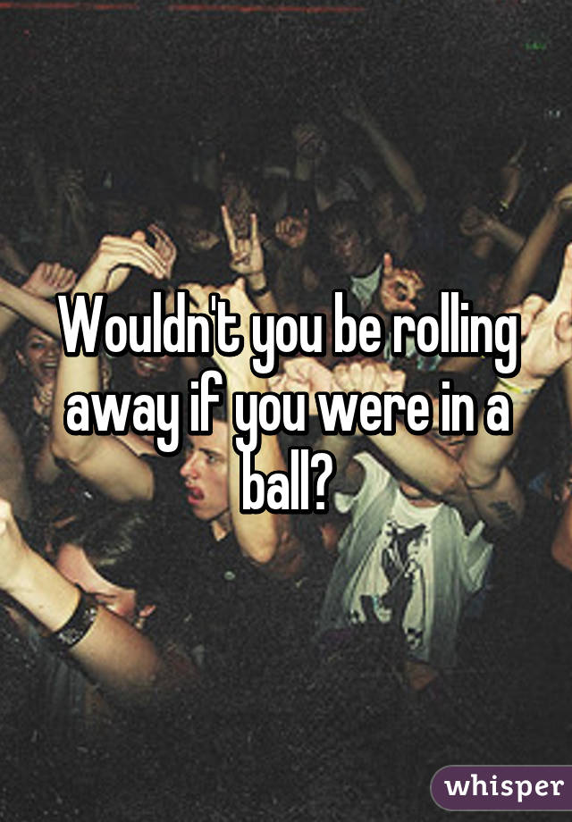 Wouldn't you be rolling away if you were in a ball?