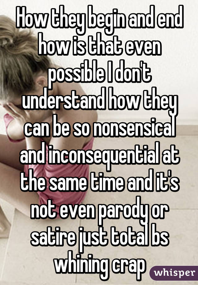 How they begin and end how is that even possible I don't understand how they can be so nonsensical and inconsequential at the same time and it's not even parody or satire just total bs whining crap