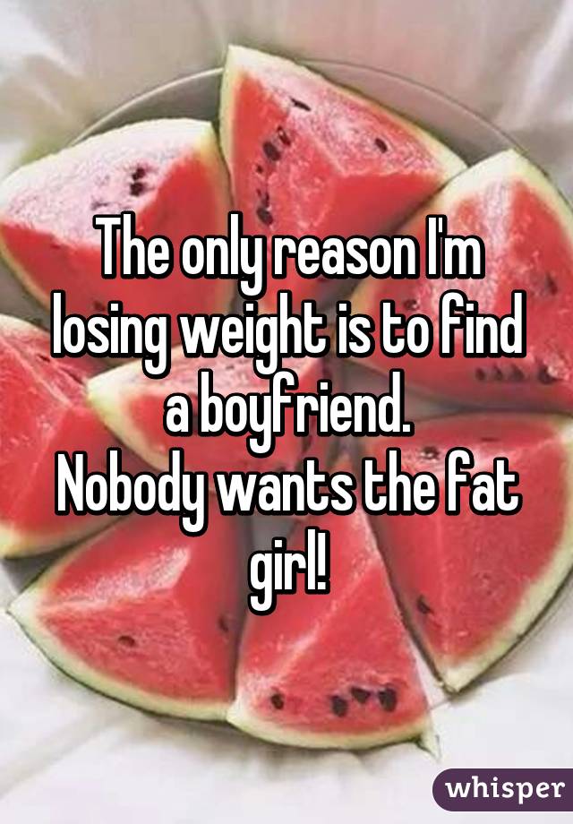 The only reason I'm losing weight is to find a boyfriend.
Nobody wants the fat girl!
