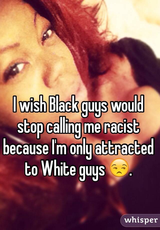 I wish Black guys would stop calling me racist because I'm only attracted to White guys 😒.