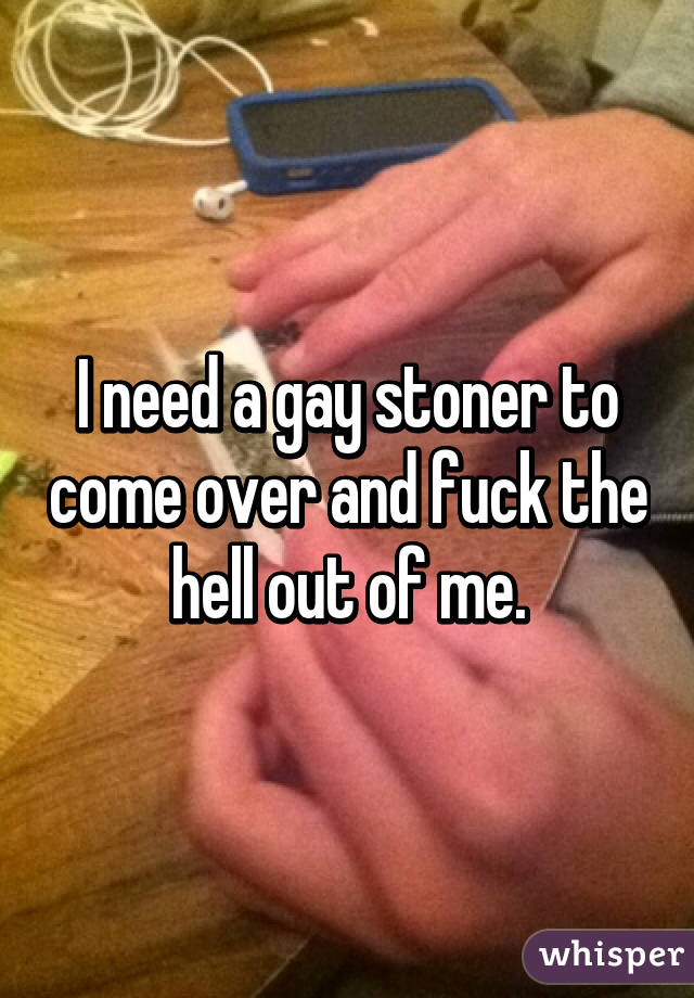 I need a gay stoner to come over and fuck the hell out of me.