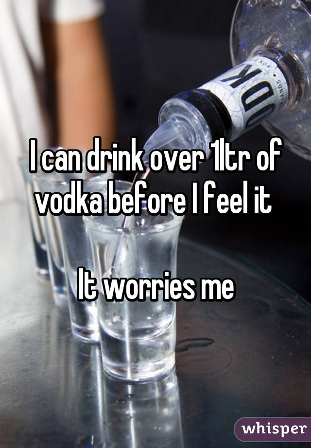 I can drink over 1ltr of vodka before I feel it 

It worries me