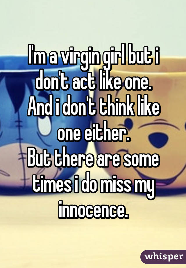 I'm a virgin girl but i don't act like one.
And i don't think like one either.
But there are some times i do miss my innocence.