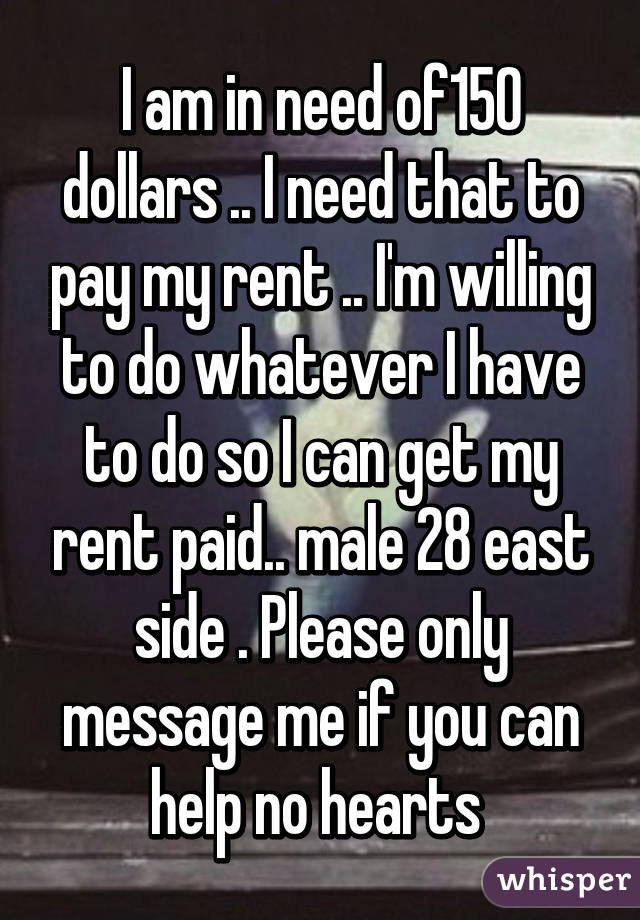 I am in need of150 dollars .. I need that to pay my rent .. I'm willing to do whatever I have to do so I can get my rent paid.. male 28 east side . Please only message me if you can help no hearts 