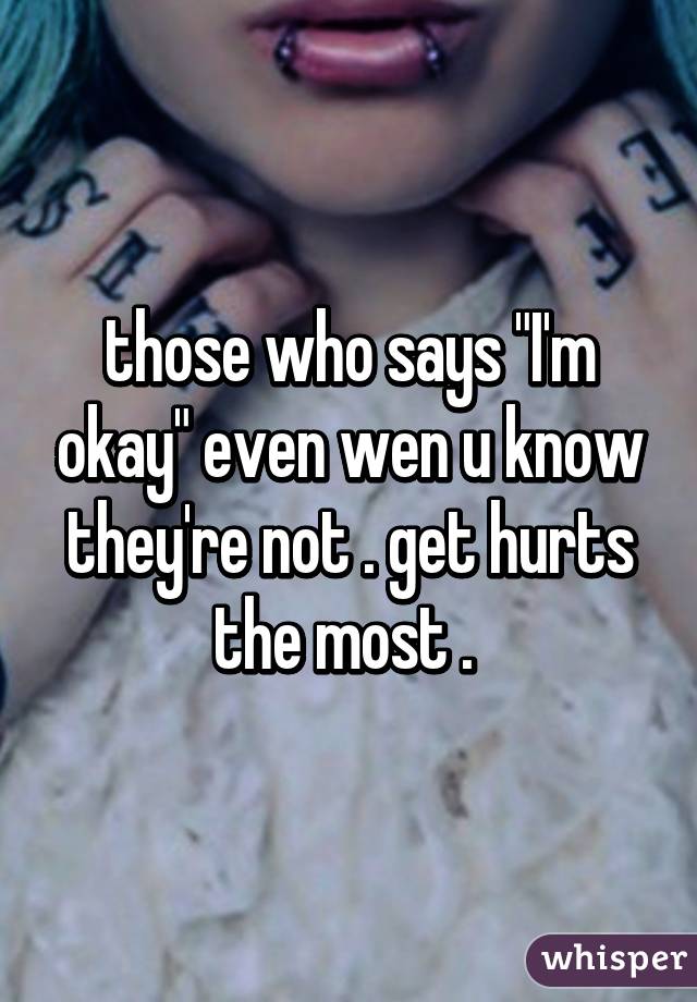 those who says "I'm okay" even wen u know they're not . get hurts the most . 