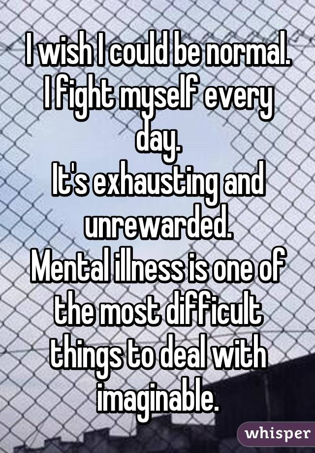I wish I could be normal.
I fight myself every day.
It's exhausting and unrewarded.
Mental illness is one of the most difficult things to deal with imaginable.