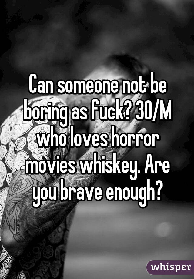 Can someone not be boring as fuck? 30/M who loves horror movies whiskey. Are you brave enough?