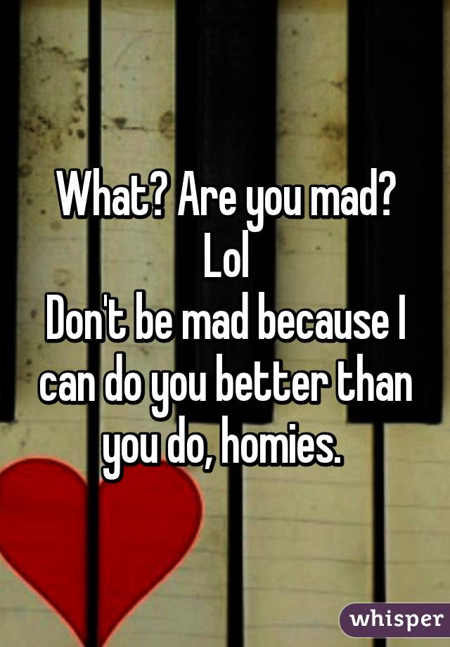 What? Are you mad? Lol
Don't be mad because I can do you better than you do, homies. 