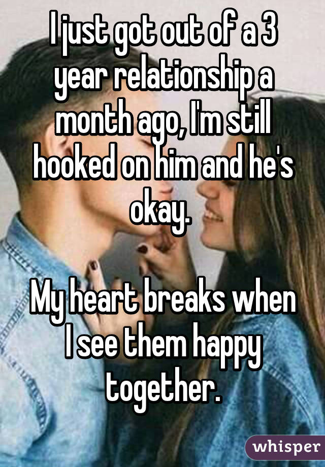 I just got out of a 3 year relationship a month ago, I'm still hooked on him and he's okay. 

My heart breaks when I see them happy together.
