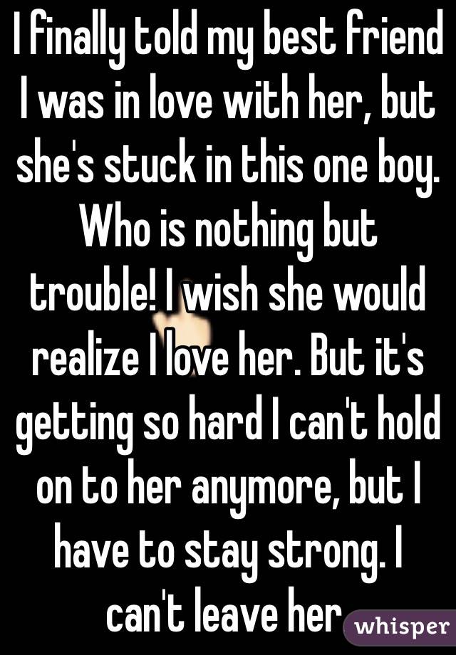 I finally told my best friend I was in love with her, but she's stuck in this one boy. Who is nothing but trouble! I wish she would realize I love her. But it's getting so hard I can't hold  on to her anymore, but I have to stay strong. I can't leave her. 
