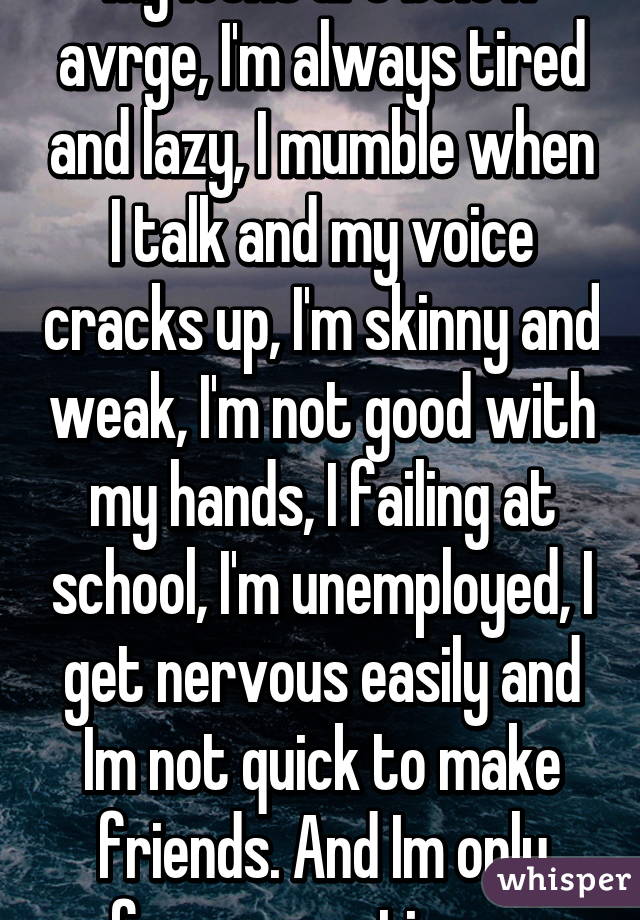 My looks are below avrge, I'm always tired and lazy, I mumble when I talk and my voice cracks up, I'm skinny and weak, I'm not good with my hands, I failing at school, I'm unemployed, I get nervous easily and Im not quick to make friends. And Im only funny sometimes. 