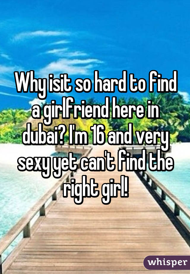 Why isit so hard to find a girlfriend here in dubai? I'm 16 and very sexy yet can't find the right girl!