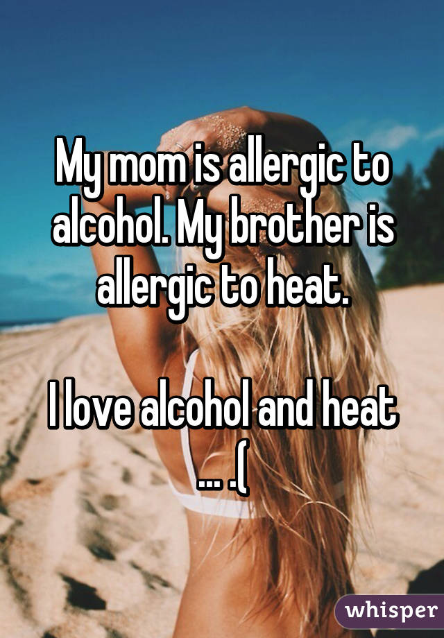 My mom is allergic to alcohol. My brother is allergic to heat.

I love alcohol and heat ... .(