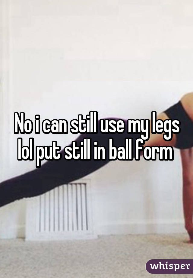 No i can still use my legs lol put still in ball form 