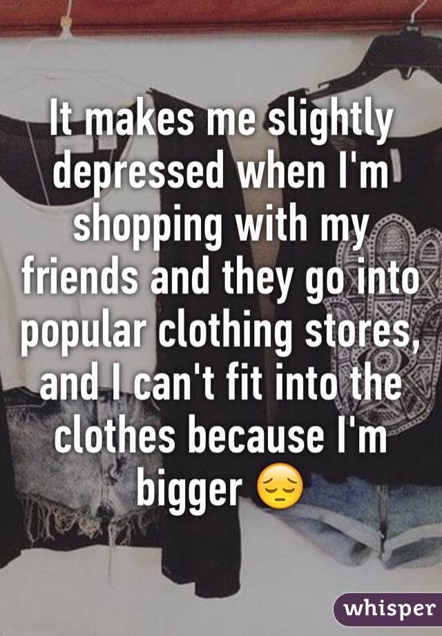 It makes me slightly depressed when I'm shopping with my friends and they go into popular clothing stores, and I can't fit into the clothes because I'm bigger 😔 