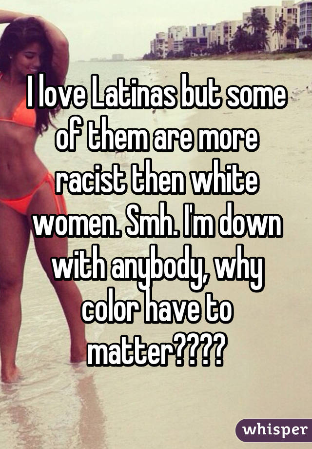 I love Latinas but some of them are more racist then white women. Smh. I'm down with anybody, why color have to matter????