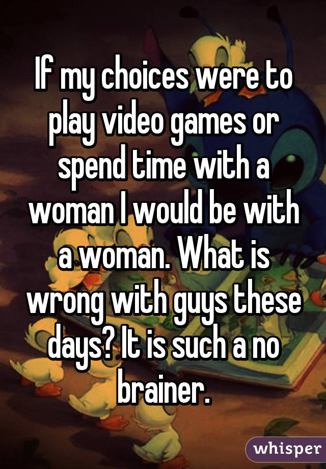 If my choices were to play video games or spend time with a woman I would be with a woman. What is wrong with guys these days? It is such a no brainer.
