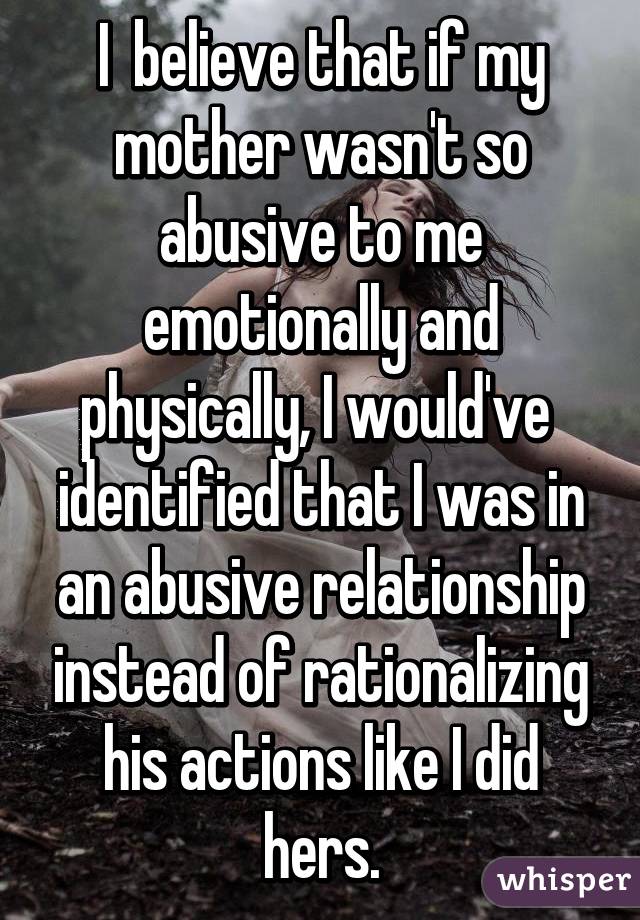 I  believe that if my mother wasn't so abusive to me emotionally and physically, I would've  identified that I was in an abusive relationship instead of rationalizing his actions like I did hers.