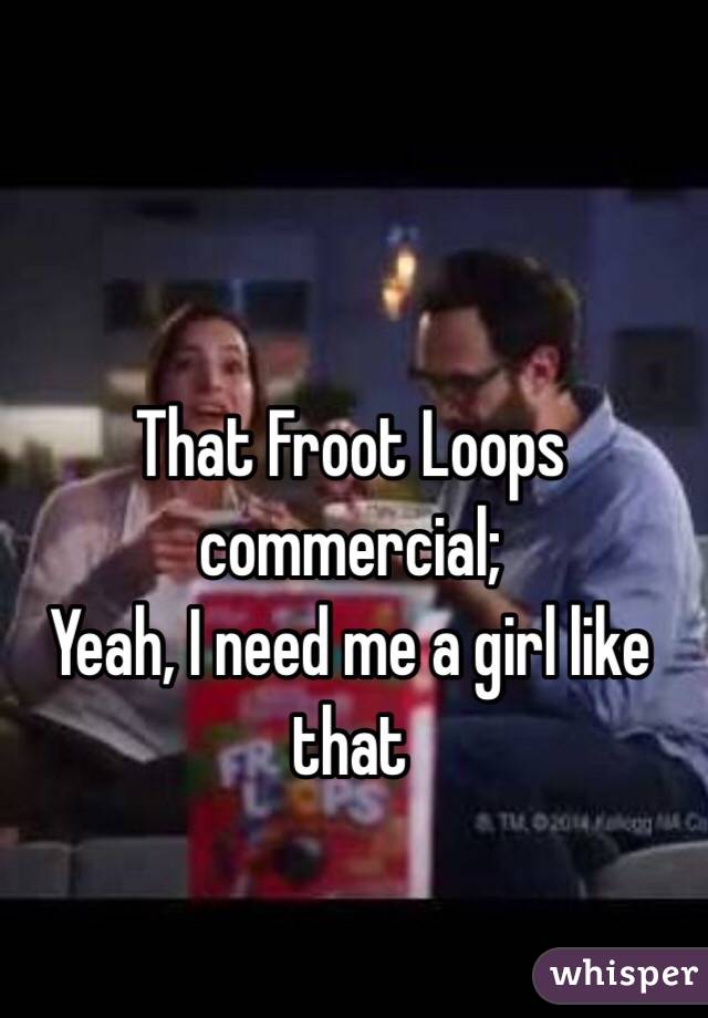 That Froot Loops commercial;
Yeah, I need me a girl like that