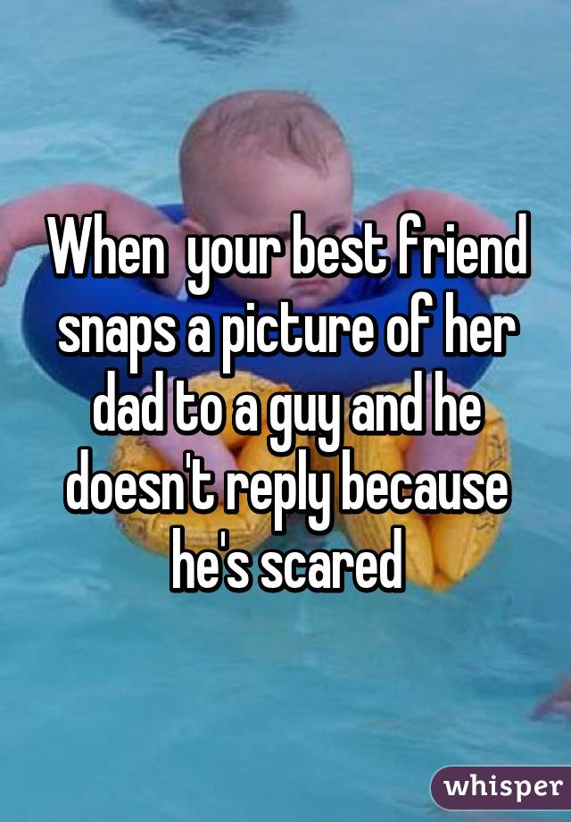 When  your best friend snaps a picture of her dad to a guy and he doesn't reply because he's scared
