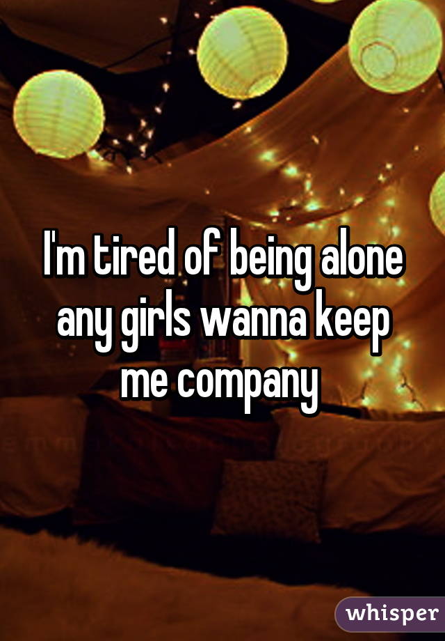 I'm tired of being alone any girls wanna keep me company 