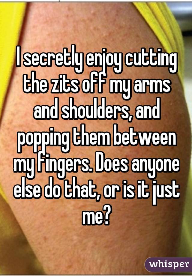 I secretly enjoy cutting the zits off my arms and shoulders, and popping them between my fingers. Does anyone else do that, or is it just me?