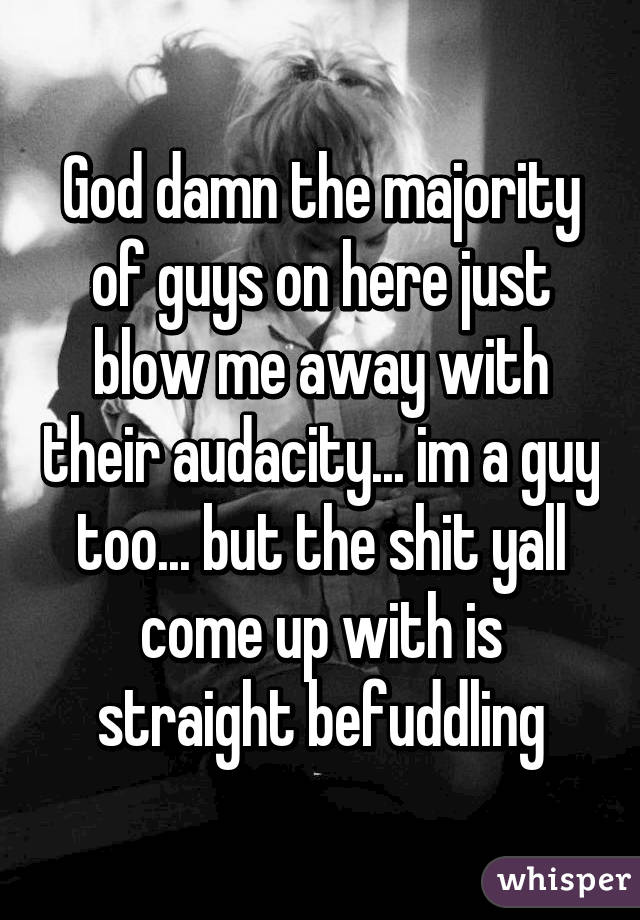 God damn the majority of guys on here just blow me away with their audacity... im a guy too... but the shit yall come up with is straight befuddling