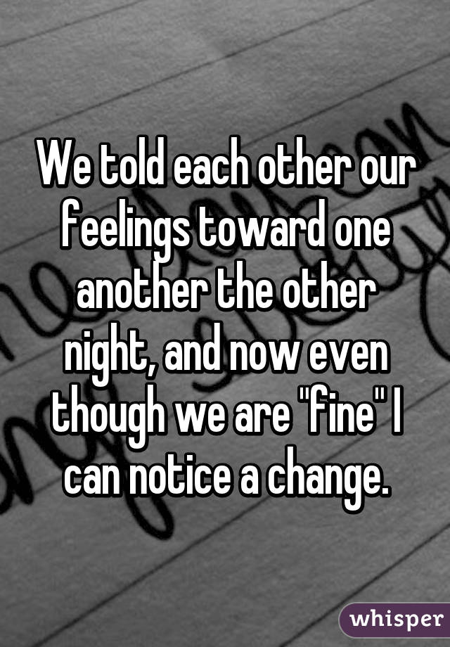 We told each other our feelings toward one another the other night, and now even though we are "fine" I can notice a change.