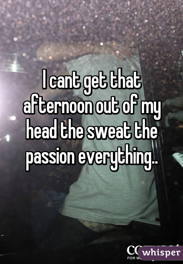 I cant get that afternoon out of my head the sweat the passion everything..
