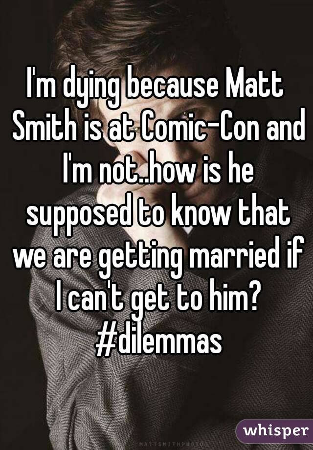 I'm dying because Matt Smith is at Comic-Con and I'm not..how is he supposed to know that we are getting married if I can't get to him? #dilemmas