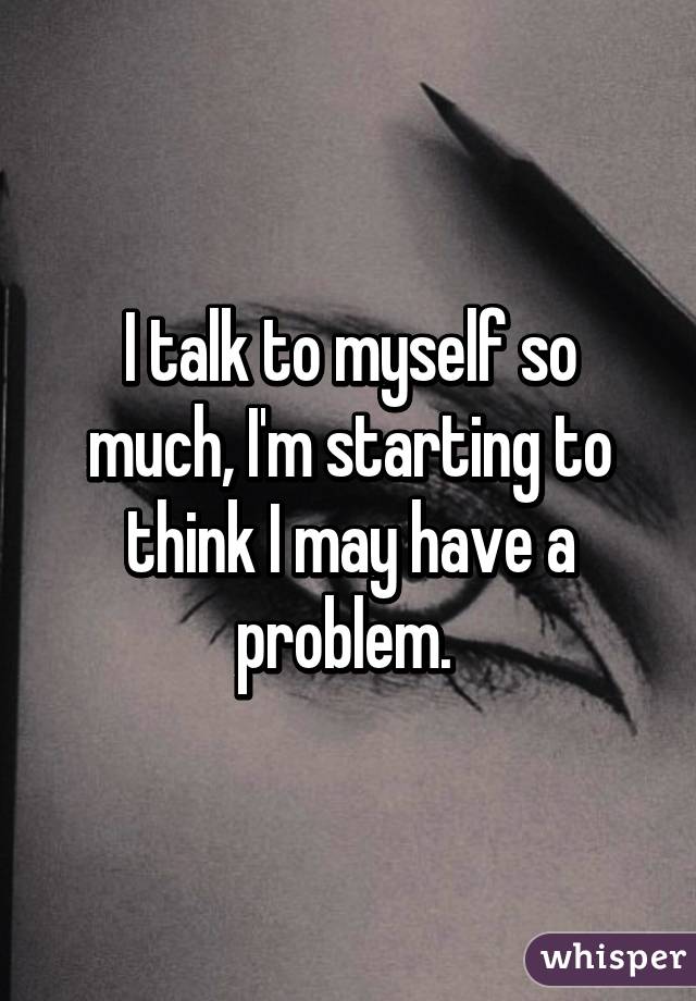 I talk to myself so much, I'm starting to think I may have a problem. 