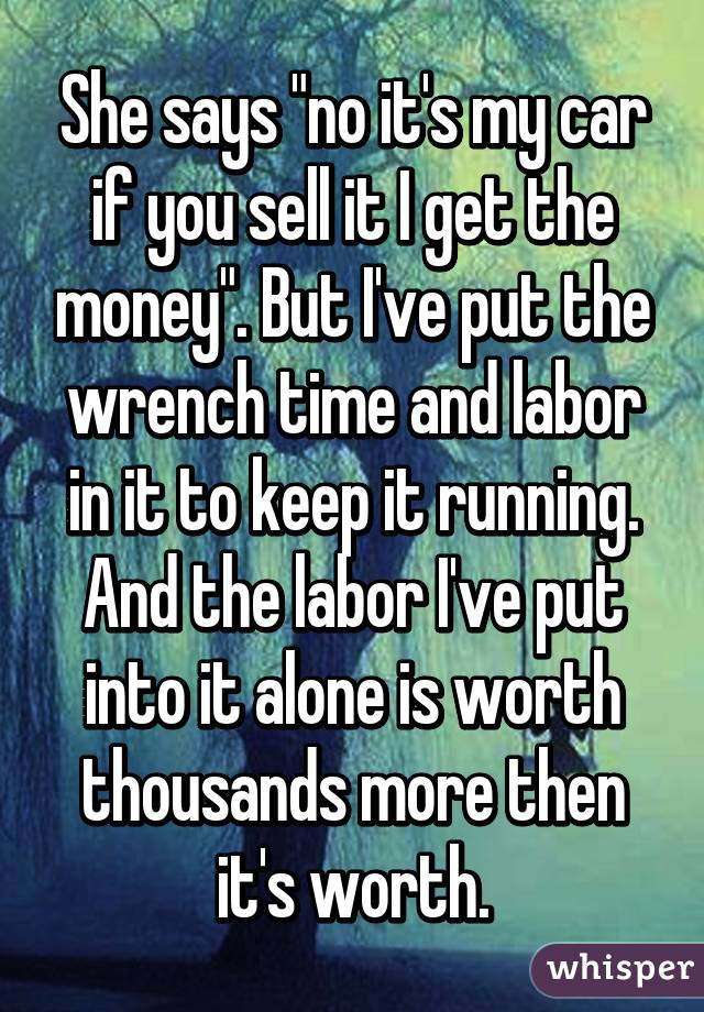 She says "no it's my car if you sell it I get the money". But I've put the wrench time and labor in it to keep it running. And the labor I've put into it alone is worth thousands more then it's worth.