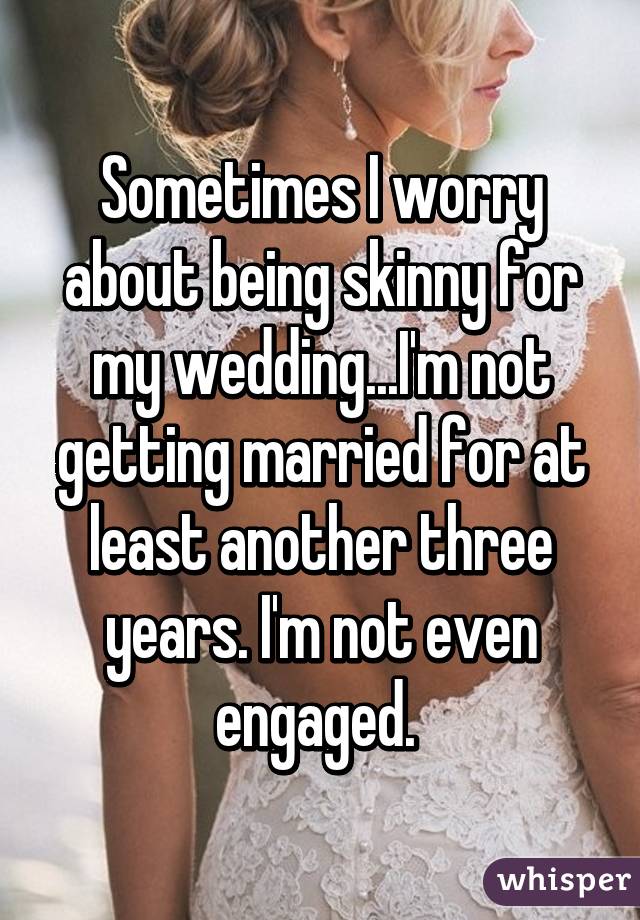 Sometimes I worry about being skinny for my wedding...I'm not getting married for at least another three years. I'm not even engaged. 