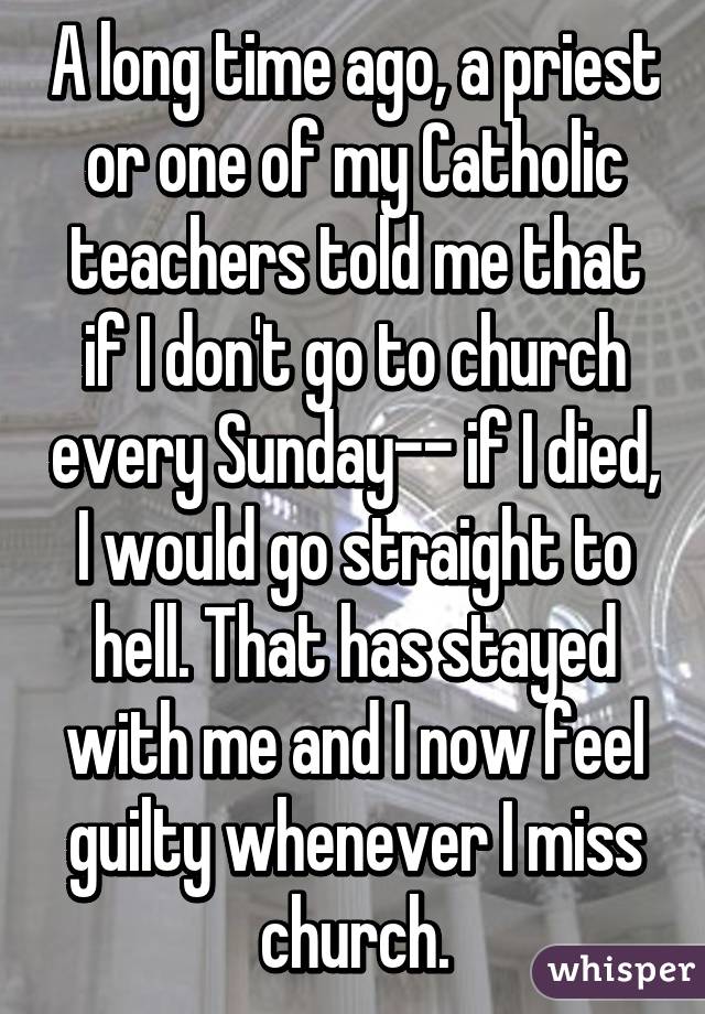 A long time ago, a priest or one of my Catholic teachers told me that if I don't go to church every Sunday-- if I died, I would go straight to hell. That has stayed with me and I now feel guilty whenever I miss church.