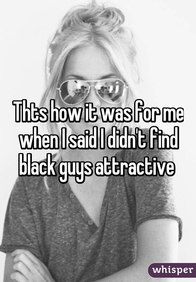 Thts how it was for me when I said I didn't find black guys attractive 